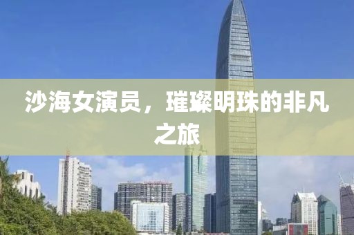 沙海女演员，璀璨明珠的非凡之旅