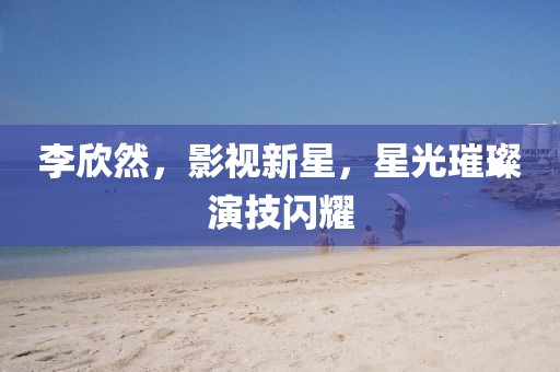 李欣然，影视新星，星光璀璨演技闪耀