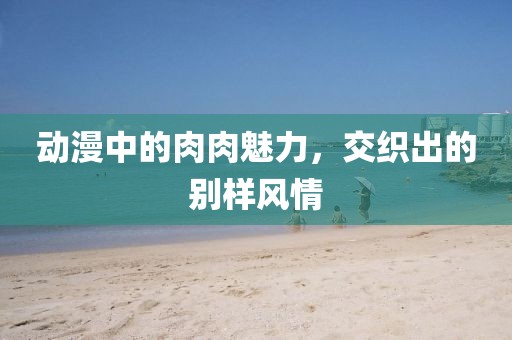 动漫中的肉肉魅力，交织出的别样风情