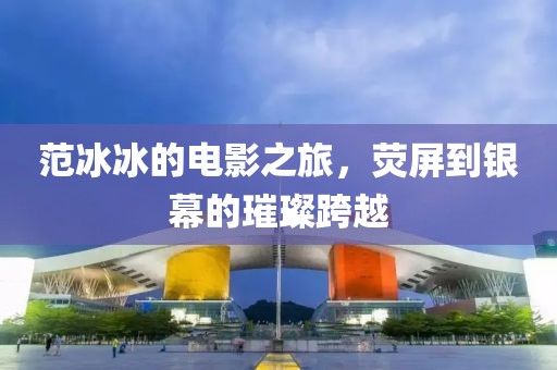 范冰冰的电影之旅，荧屏到银幕的璀璨跨越