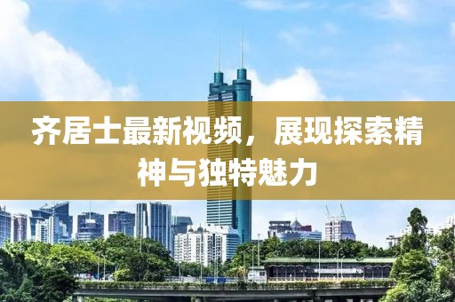 齐居士最新视频，展现探索精神与独特魅力
