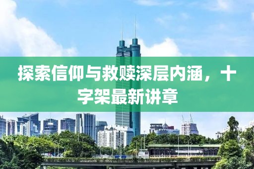 探索信仰与救赎深层内涵，十字架最新讲章