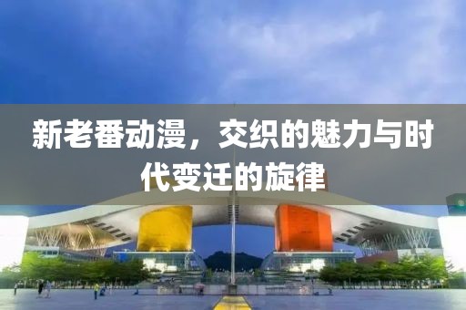 新老番动漫，交织的魅力与时代变迁的旋律