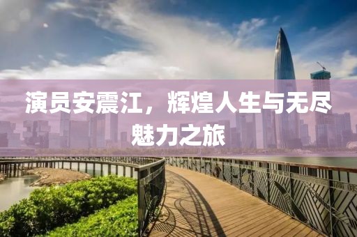 演员安震江，辉煌人生与无尽魅力之旅