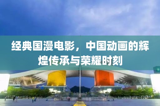 经典国漫电影，中国动画的辉煌传承与荣耀时刻