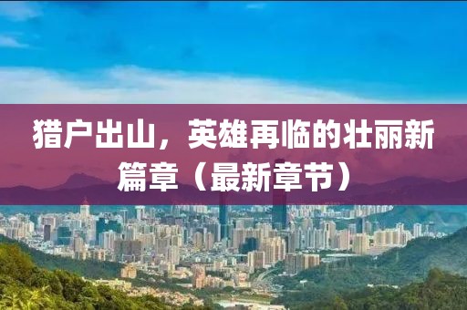 猎户出山，英雄再临的壮丽新篇章（最新章节）