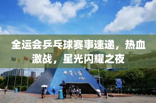 全运会乒乓球赛事速递，热血激战，星光闪耀之夜