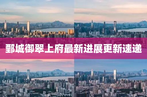 鄄城御翠上府最新进展更新速递