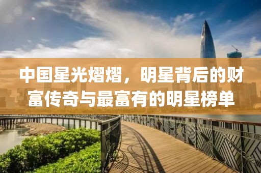 中国星光熠熠，明星背后的财富传奇与最富有的明星榜单