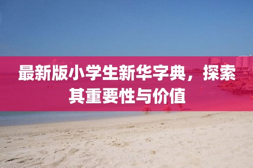 最新版小学生新华字典，探索其重要性与价值
