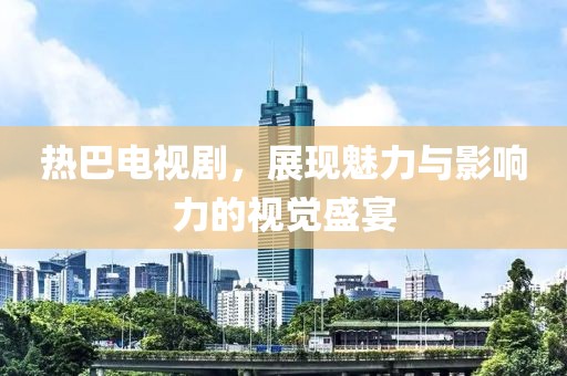 热巴电视剧，展现魅力与影响力的视觉盛宴