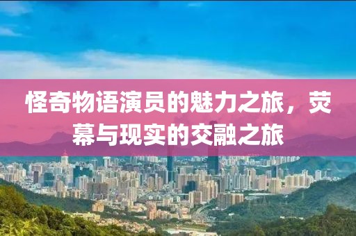 怪奇物语演员的魅力之旅，荧幕与现实的交融之旅