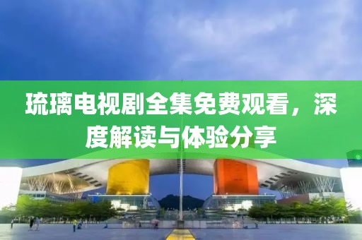 琉璃电视剧全集免费观看，深度解读与体验分享