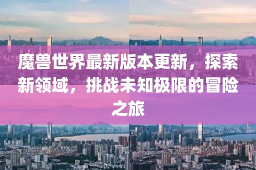 魔兽世界最新版本更新，探索新领域，挑战未知极限的冒险之旅