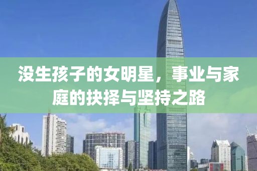 没生孩子的女明星，事业与家庭的抉择与坚持之路