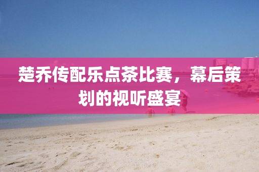 楚乔传配乐点茶比赛，幕后策划的视听盛宴