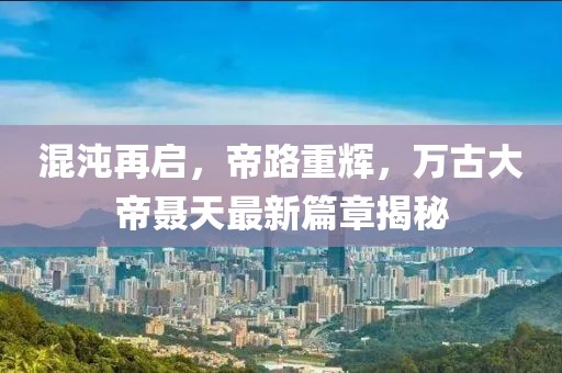 混沌再启，帝路重辉，万古大帝聂天最新篇章揭秘