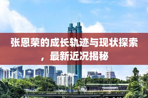 张恩荣的成长轨迹与现状探索，最新近况揭秘