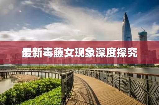 最新毒藤女现象深度探究
