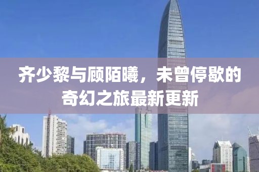 齐少黎与顾陌曦，未曾停歇的奇幻之旅最新更新