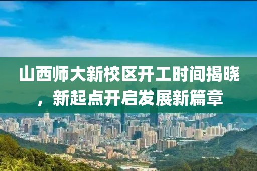 山西师大新校区开工时间揭晓，新起点开启发展新篇章