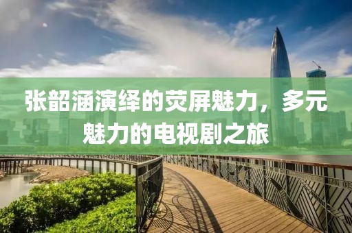 张韶涵演绎的荧屏魅力，多元魅力的电视剧之旅