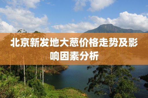 北京新发地大葱价格走势及影响因素分析