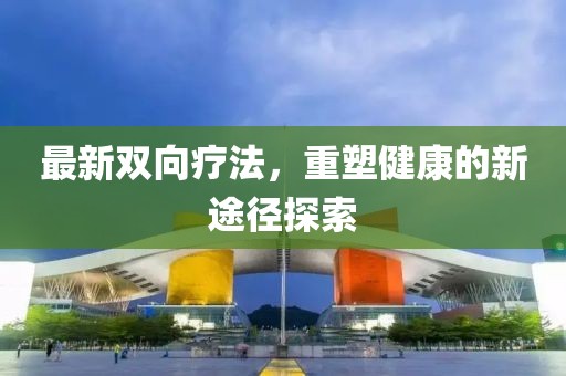 最新双向疗法，重塑健康的新途径探索