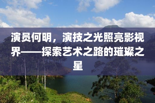 演员何明，演技之光照亮影视界——探索艺术之路的璀璨之星