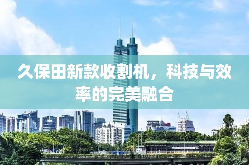 久保田新款收割机，科技与效率的完美融合