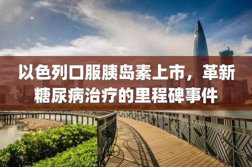 以色列口服胰岛素上市，革新糖尿病治疗的里程碑事件