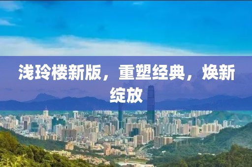 浅玲楼新版，重塑经典，焕新绽放