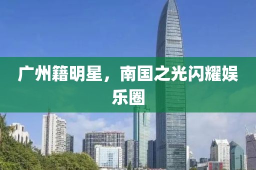 广州籍明星，南国之光闪耀娱乐圈