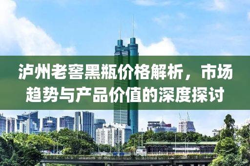 泸州老窖黑瓶价格解析，市场趋势与产品价值的深度探讨