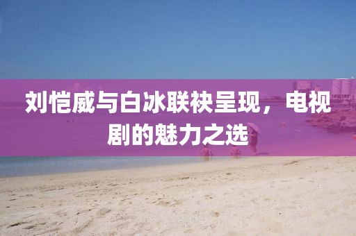 刘恺威与白冰联袂呈现，电视剧的魅力之选
