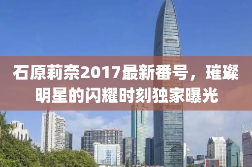 石原莉奈2017最新番号，璀璨明星的闪耀时刻独家曝光