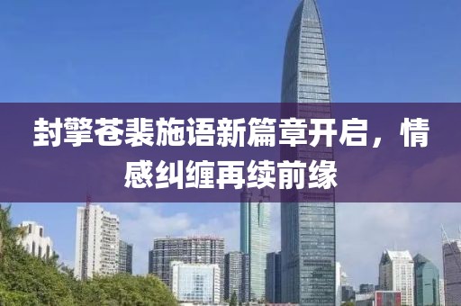 封擎苍裴施语新篇章开启，情感纠缠再续前缘