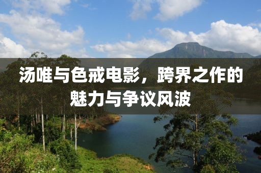 汤唯与色戒电影，跨界之作的魅力与争议风波