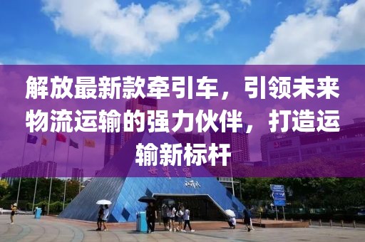 解放最新款牵引车，引领未来物流运输的强力伙伴，打造运输新标杆