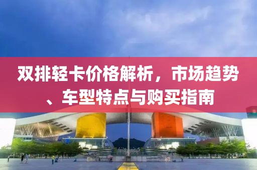 双排轻卡价格解析，市场趋势、车型特点与购买指南