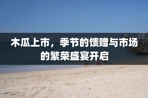 木瓜上市，季节的馈赠与市场的繁荣盛宴开启