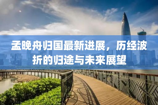 孟晚舟归国最新进展，历经波折的归途与未来展望