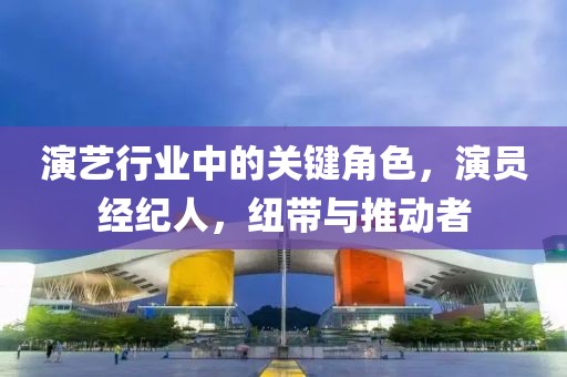 演艺行业中的关键角色，演员经纪人，纽带与推动者