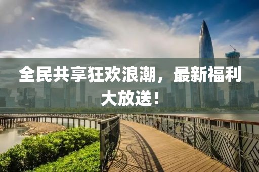 全民共享狂欢浪潮，最新福利大放送！