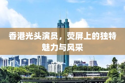 香港光头演员，荧屏上的独特魅力与风采