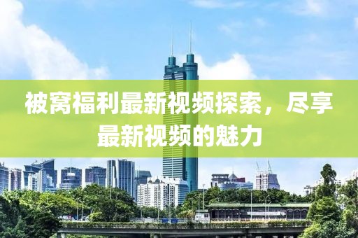 被窝福利最新视频探索，尽享最新视频的魅力