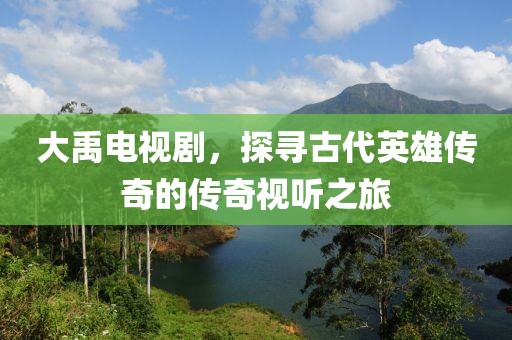 大禹电视剧，探寻古代英雄传奇的传奇视听之旅