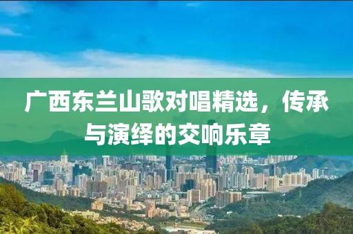 广西东兰山歌对唱精选，传承与演绎的交响乐章