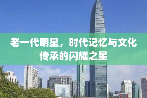 老一代明星，时代记忆与文化传承的闪耀之星