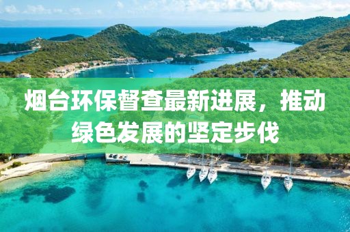 烟台环保督查最新进展，推动绿色发展的坚定步伐
